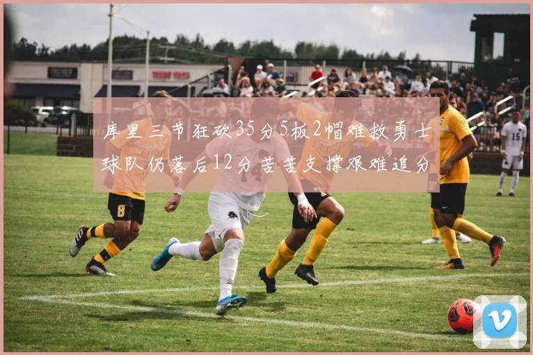 库里三节狂砍35分5板2帽难救勇士球队仍落后12分苦苦支撑艰难追分