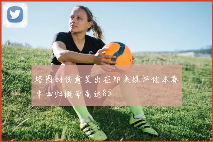 塔图姆伤愈复出在即美媒评估本赛季回归概率高达85