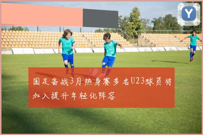 国足备战3月热身赛多名U23球员将加入提升年轻化阵容