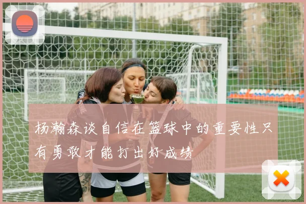杨瀚森谈自信在篮球中的重要性只有勇敢才能打出好成绩