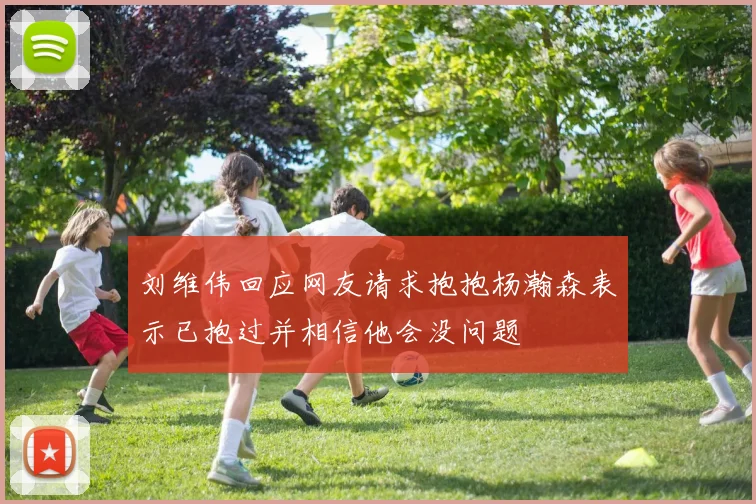 刘维伟回应网友请求抱抱杨瀚森表示已抱过并相信他会没问题