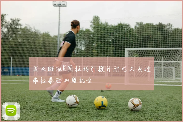 国米瞄准K图拉姆引援计划尤文或迎弗拉泰西加盟机会