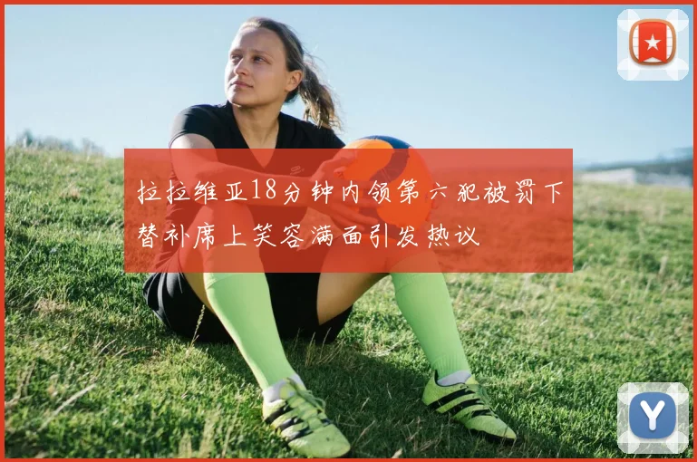 拉拉维亚18分钟内领第六犯被罚下替补席上笑容满面引发热议