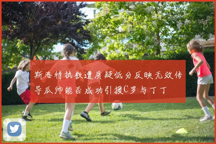 斯洛特执教遭质疑低分反映无效传导瓜帅能否成功引援C罗与丁丁