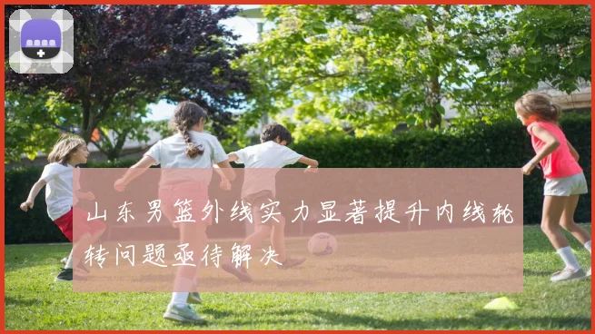 山东男篮外线实力显著提升内线轮转问题亟待解决