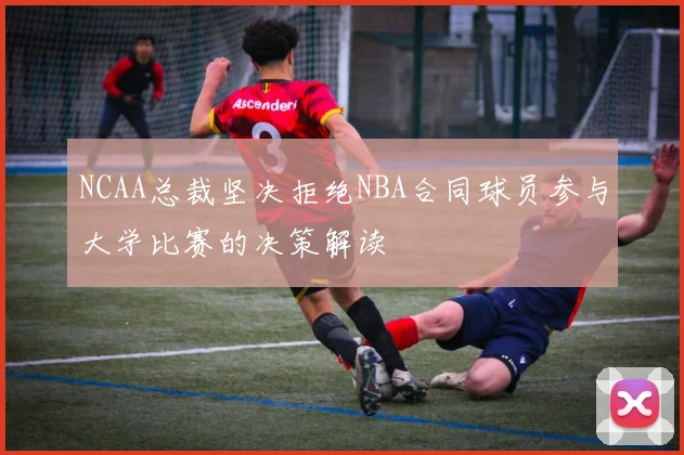 NCAA总裁坚决拒绝NBA合同球员参与大学比赛的决策解读