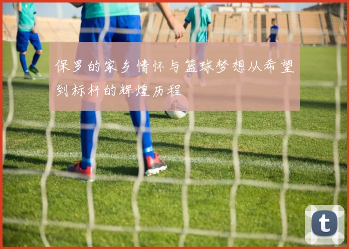 保罗的家乡情怀与篮球梦想从希望到标杆的辉煌历程