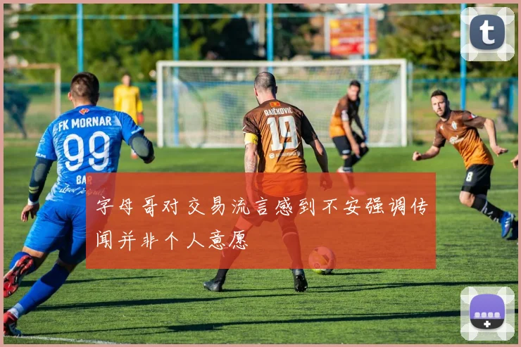 字母哥对交易流言感到不安强调传闻并非个人意愿