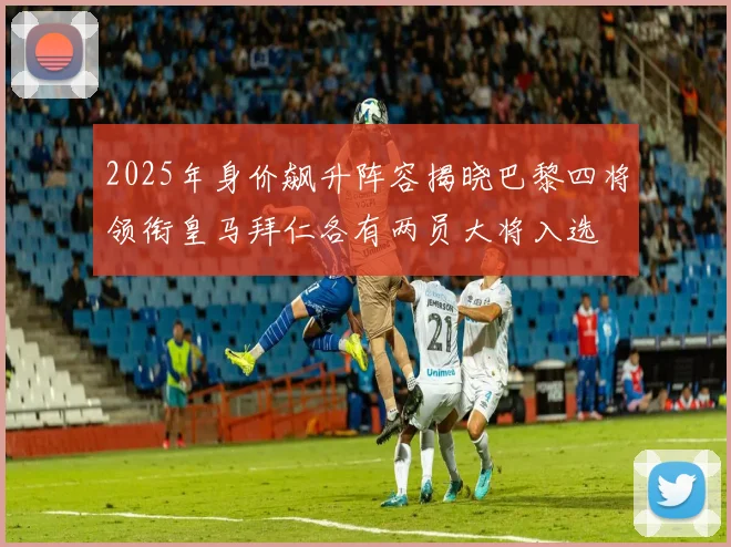 2025年身价飙升阵容揭晓巴黎四将领衔皇马拜仁各有两员大将入选
