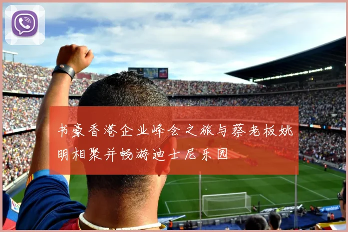 书豪香港企业峰会之旅与蔡老板姚明相聚并畅游迪士尼乐园