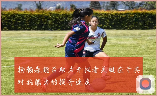 杨瀚森能否助力开拓者关键在于其对抗能力的提升速度