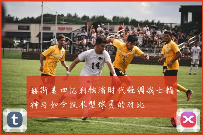 赫斯基回忆利物浦时代强调战士精神与如今技术型球员的对比